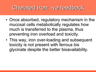 Chelated Iron: -ve feedback Once absorbed, regulatory mechanism in the mucosal cells metabolically regulates how much is transferred to the plasma, thus preventing iron overload and toxicity.  This way, iron over-loading and subsequent toxicity is not present with ferrous bis glycinate despite the better bioavailability. 