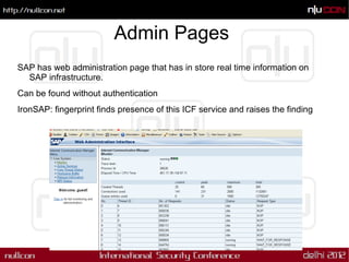 Admin Pages
SAP has web administration page that has in store real time information on
  SAP infrastructure.
Can be found without authentication
IronSAP: fingerprint finds presence of this ICF service and raises the finding
 