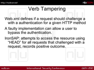 Verb Tampering
Web.xml defines if a request should challenge a
 with a authentication for a given HTTP method
A faulty implementation can allow a user to
  bypass the authentication.
IronSAP: attempts to access the resource using
  “HEAD” for all requests that challenged with a
  request, records positive outcome.
 