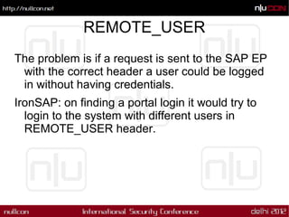 REMOTE_USER
The problem is if a request is sent to the SAP EP
 with the correct header a user could be logged
 in without having credentials.
IronSAP: on finding a portal login it would try to
  login to the system with different users in
  REMOTE_USER header.
 
