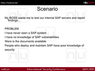 Scenario
My BOSS wants me to test our internal SAP servers and report
  findings…

PROBLEM
I have never seen a SAP system
I have no knowledge of SAP vulnerabilities
Were is the documents available
People who deploy and maintain SAP have poor knowledge of
security
 
