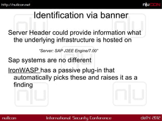 Identification via banner
Server Header could provide information what
 the underlying infrastructure is hosted on
          “Server: SAP J2EE Engine/7.00”

Sap systems are no different
IronWASP has a passive plug-in that
  automatically picks these and raises it as a
  finding
 