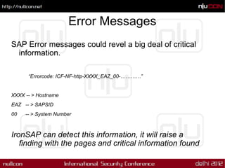 Error Messages
SAP Error messages could revel a big deal of critical
 information.

      “Errorcode: ICF-NF-http-XXXX_EAZ_00-…………”


XXXX -- > Hostname
EAZ -- > SAPSID
00   -- > System Number



IronSAP can detect this information, it will raise a
   finding with the pages and critical information found
 