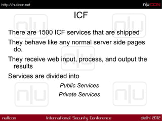 ICF
There are 1500 ICF services that are shipped
They behave like any normal server side pages
 do.
They receive web input, process, and output the
 results
Services are divided into
                  Public Services
                 Private Services
 
