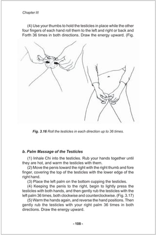 Chapter III


   (4) Use your thumbs to hold the testicles in place while the other
four fingers of each hand roll them to...
