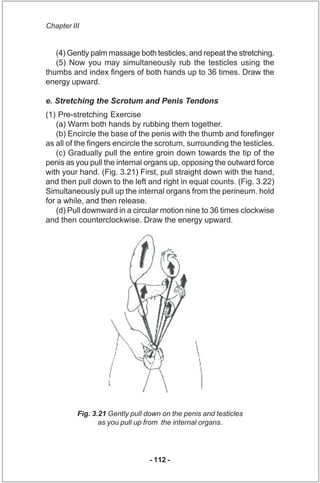 Chapter III


   (4) Gently palm massage both testicles, and repeat the stretching.
   (5) Now you may simultaneously rub ...