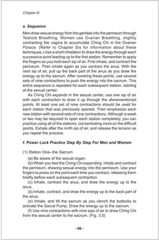 Chapter III


e. Sequence
Men draw sexual energy from the genitals into the perineum through
Testicle Breathing. Women use...