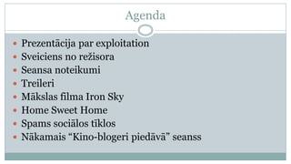 Agenda

 Prezentācija par exploitation
 Sveiciens no režisora
 Seansa noteikumi
 Treileri
 Mākslas filma Iron Sky
 Home Sweet Home
 Spams sociālos tīklos
 Nākamais “Kino-blogeri piedāvā” seanss
 