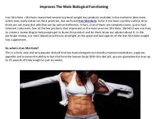Improves The Male Biological Functioning
Iron Slim Keto – We have researched several top-level weight loss products available in the market to determine
which ones really deliver on their promises, but we found Iron Slim Keto. So far it has been a pretty sad trip since
there are not many diet pills that can be safe and effective. In fact, a lot of them are complete scams, just to fool
innocent customers. One of the few products that impressed us the most was Iron Slim Keto. We felt it was our duty
to create a review blog to help people get to know this product and let them know our opinion about it. In this
particular review, our main objective will be to shed light on the good and bad aspects of the Iron Slim Keto weight
loss supplement.
So what is Iron Slim Keto?
This is a fairly new and very popular diet pill that has been designed to naturally improve metabolism, suppress
appetite and increase the ability to burn fat from the human body. With this diet pill, you are guaranteed to lose up
to 25 pounds of body weight in just six weeks.
 