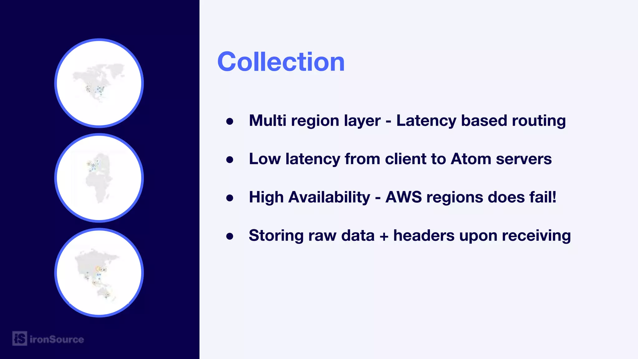 Collection
● Multi region layer - Latency based routing
● Low latency from client to Atom servers
● High Availability - AWS regions does fail!
● Storing raw data + headers upon receiving
 