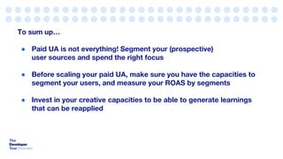 To sum up…
● Paid UA is not everything! Segment your (prospective)
user sources and spend the right focus
● Before scaling your paid UA, make sure you have the capacities to
segment your users, and measure your ROAS by segments
● Invest in your creative capacities to be able to generate learnings
that can be reapplied
 