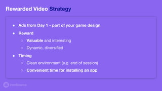Rewarded Video Strategy
● Reward
○ Valuable and interesting
○ Dynamic, diversified
● Timing
○ Clean environment (e.g. end of session)
○ Convenient time for installing an app
● Ads from Day 1 - part of your game design
 