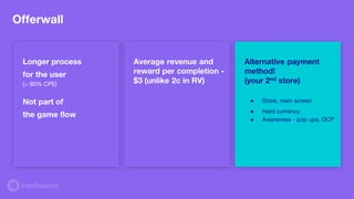 Offerwall
Longer process
for the user
(> 90% CPE)
Not part of
the game flow
Average revenue and
reward per completion -
$3 (unlike 2c in RV)
Alternative payment
method!
(your 2nd store)
● Store, main screen
● Hard currency
● Awareness - pop ups, DCP
 