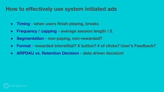 ● Timing - when users finish playing, breaks
● Frequency / capping - average session length / 3.
● Segmentation - non-paying, non-rewarded?
● Format - rewarded interstitial? X button? # of clicks? User’s Feedback?
● ARPDAU vs. Retention Decision - data driven decision!
How to effectively use system initiated ads
 