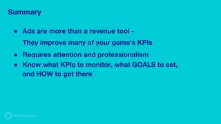 Summary
● Ads are more than a revenue tool -
They improve many of your game’s KPIs
● Requires attention and professionalism
● Know what KPIs to monitor, what GOALS to set,
and HOW to get there
 
