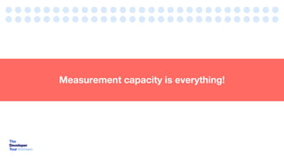 Measurement capacity is everything!
 