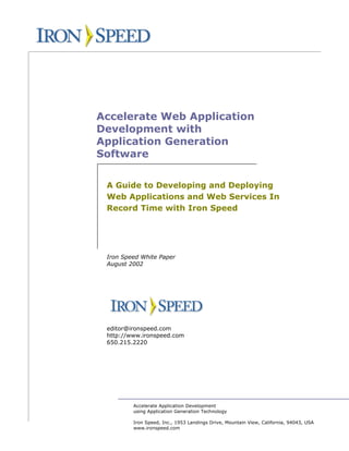 Accelerate Web Application
Development with
Application Generation
Software

 A Guide to Developing and Deploying
 Web Applications and Web Services In
 Record Time with Iron Speed




 Iron Speed White Paper
 August 2002




 editor@ironspeed.com
 http://www.ironspeed.com
 650.215.2220




         Accelerate Application Development
         using Application Generation Technology

         Iron Speed, Inc., 1953 Landings Drive, Mountain View, California, 94043, USA
         www.ironspeed.com
 