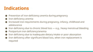 Indications
● Prevention of iron-deficiency anemia during pregnancy
● Iron-deficiency anemia
● Increased iron requirements during pregnancy, infancy, childhood and
adolescence
● Iron deficiency due to chronic blood loss — e.g., heavy menstrual bleeding
● Postpartum iron deficiency/anemia
● Iron deficiency due to inadequate dietary intake or poor absorption
● Iron deficiency after significant blood loss, when iron replacement is
required
 