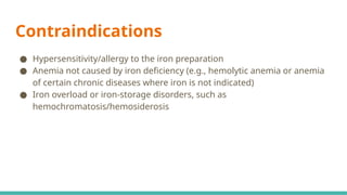 Contraindications
● Hypersensitivity/allergy to the iron preparation
● Anemia not caused by iron deficiency (e.g., hemolytic anemia or anemia
of certain chronic diseases where iron is not indicated)
● Iron overload or iron-storage disorders, such as
hemochromatosis/hemosiderosis
 
