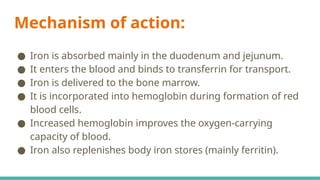 Mechanism of action:
● Iron is absorbed mainly in the duodenum and jejunum.
● It enters the blood and binds to transferrin for transport.
● Iron is delivered to the bone marrow.
● It is incorporated into hemoglobin during formation of red
blood cells.
● Increased hemoglobin improves the oxygen-carrying
capacity of blood.
● Iron also replenishes body iron stores (mainly ferritin).
 