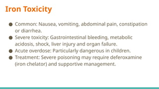 Iron Toxicity
● Common: Nausea, vomiting, abdominal pain, constipation
or diarrhea.
● Severe toxicity: Gastrointestinal bleeding, metabolic
acidosis, shock, liver injury and organ failure.
● Acute overdose: Particularly dangerous in children.
● Treatment: Severe poisoning may require deferoxamine
(iron chelator) and supportive management.
 
