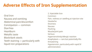 Adverse Effects of Iron Supplementation
Oral Iron
Nausea and vomiting
Abdominal pain/discomfort
Constipation — common
Diarrhea
Heartburn
Metallic taste
Black/dark stools
Teeth staining — particularly with
liquid iron preparations
2. Injectable Iron
Common:
Pain, redness or swelling at injection site
Headache
Dizziness
Nausea
Flushing
Muscle/joint pain
Serious:
Hypersensitivity/allergic reaction
Anaphylaxis — rare but potentially life-
threatening
Hypotension, particularly with rapid IV
administration
 