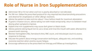 Role of Nurse in Iron Supplementation
● Administer IM or IV iron when oral iron is poorly absorbed or not tolerated.
● For IM iron, follow the prescribed protocol for any required test dose/sensitivity precautions
and observe for anaphylaxis or other allergic reactions.
● Advise the patient to take oral iron about 1 hour before meals for maximum absorption.
● If gastric irritation occurs, advise taking iron with meals temporarily; return to between-meal
dosing when symptoms improve.
● Explain that iron supplements may cause dark green or black stools.
● Advise patients taking liquid iron to use a straw and rinse the mouth with water afterward to
prevent tooth staining.
● Monitor hemoglobin (Hb), hematocrit (Hct), RBC count, and reticulocyte count to assess
response to therapy.
● Educate the patient about energy-conservation techniques, adequate rest, and avoiding
excessive exertion when anemia causes fatigue.
● Encourage adherence to the prescribed iron therapy and follow-up investigations.
 