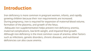 Introduction
Iron deficiency is more common in pregnant women, infants, and rapidly
growing children because their iron requirements are increased.
During pregnancy, iron is required for expansion of maternal blood volume,
formation of the placenta, and growth of the fetus.
Adequate iron supplementation helps prevent iron-deficiency anemia,
maternal complications, low birth weight, and impaired fetal growth.
Although iron deficiency is the most common cause of anemia, other factors
such as infections, genetic disorders, chronic diseases, and nutritional
deficiencies can also cause anemia.
 