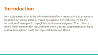 Introduction
Iron supplementation is the administration of iron preparations to prevent or
treat iron-deficiency anemia. Iron is an essential mineral required for the
formation of hemoglobin, myoglobin, and several enzymes. When dietary
iron is insufficient or iron requirements are increased, supplementation helps
restore hemoglobin levels and replenish body iron stores.
 