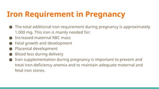 Iron Requirement in Pregnancy
● The total additional iron requirement during pregnancy is approximately
1,000 mg. This iron is mainly needed for:
● Increased maternal RBC mass
● Fetal growth and development
● Placental development
● Blood loss during delivery
● Iron supplementation during pregnancy is important to prevent and
treat iron-deficiency anemia and to maintain adequate maternal and
fetal iron stores.
 