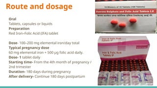 Route and dosage
Oral
Tablets, capsules or liquids
Preparation
Red Iron–Folic Acid (IFA) tablet
Dose- 100–200 mg elemental iron/day total
Typical pregnancy dose
60 mg elemental iron + 500 µg folic acid daily.
Dose- 1 tablet daily
Starting time- From the 4th month of pregnancy /
2nd trimester
Duration- 180 days during pregnancy
After delivery- Continue 180 days postpartum
 