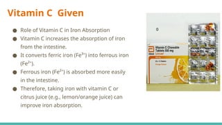 Vitamin C Given
● Role of Vitamin C in Iron Absorption
● Vitamin C increases the absorption of iron
from the intestine.
● It converts ferric iron (Fe³⁺) into ferrous iron
(Fe²⁺).
● Ferrous iron (Fe²⁺) is absorbed more easily
in the intestine.
● Therefore, taking iron with vitamin C or
citrus juice (e.g., lemon/orange juice) can
improve iron absorption.
 