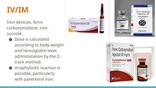 IV/IM
Iron dextran, ferric
carboxymaltose, iron
sucrose.
● Dose is calculated
according to body weight
and hemoglobin level.
administration by the Z-
track method.
● Anaphylactic reaction is
possible, particularly
with parenteral iron.
 