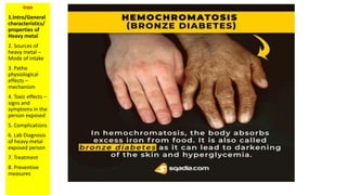 Iron
1.Intro/General
characteristics/
properties of
Heavy metal
2. Sources of
heavy metal –
Mode of intake
3. Patho
physiological
effects –
mechanism
4. Toxic effects –
signs and
symptoms in the
person exposed
5. Complications
6. Lab Diagnosis
of heavy metal
exposed person
7. Treatment
8. Preventive
measures
 