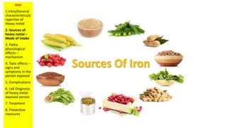 Iron
1.Intro/General
characteristics/p
roperties of
Heavy metal
2. Sources of
heavy metal –
Mode of intake
3. Patho
physiological
effects –
mechanism
4. Toxic effects –
signs and
symptoms in the
person exposed
5. Complications
6. Lab Diagnosis
of heavy metal
exposed person
7. Treatment
8. Preventive
measures
 