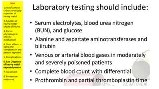 Iron
1.Intro/General
characteristics/p
roperties of
Heavy metal
2. Sources of
heavy metal –
Mode of intake
3. Patho
physiological
effects –
mechanism
4. Toxic effects –
signs and
symptoms in the
person exposed
5. Complications
6. Lab Diagnosis
of heavy metal
exposed person
7. Treatment
8. Preventive
measures
 