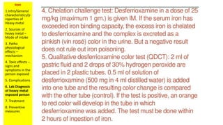 Iron
1.Intro/General
characteristics/p
roperties of
Heavy metal
2. Sources of
heavy metal –
Mode of intake
3. Patho
physiological
effects –
mechanism
4. Toxic effects –
signs and
symptoms in the
person exposed
5. Complications
6. Lab Diagnosis
of heavy metal
exposed person
7. Treatment
8. Preventive
measures
 