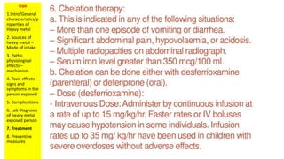 Iron
1.Intro/General
characteristics/p
roperties of
Heavy metal
2. Sources of
heavy metal –
Mode of intake
3. Patho
physiological
effects –
mechanism
4. Toxic effects –
signs and
symptoms in the
person exposed
5. Complications
6. Lab Diagnosis
of heavy metal
exposed person
7. Treatment
8. Preventive
measures
 