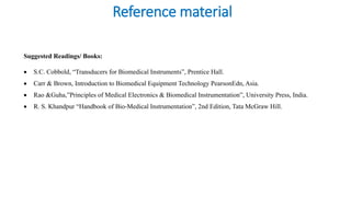Reference material
Suggested Readings/ Books:
• S.C. Cobbold, “Transducers for Biomedical Instruments”, Prentice Hall.
• Carr & Brown, Introduction to Biomedical Equipment Technology PearsonEdn, Asia.
• Rao &Guha,”Principles of Medical Electronics & Biomedical Instrumentation”, University Press, India.
• R. S. Khandpur “Handbook of Bio-Medical Instrumentation”, 2nd Edition, Tata McGraw Hill.
 