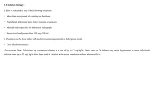 6. Chelation therapy:
a. This is indicated in any of the following situations:
• More than one episode of vomiting or diarrhoea.
• Significant abdominal pain, hypovolaemia, or acidosis.
• Multiple radio opacities on abdominal radiograph.
• Serum iron level greater than 350 mcg/100 ml.
b. Chelation can be done either with desferrioxamine (parenteral) or deferiprone (oral).
• Dose (desferrioxamine):
- Intravenous Dose: Administer by continuous infusion at a rate of up to 15 mg/kg/hr. Faster rates or IV boluses may cause hypotension in some individuals.
Infusion rates up to 35 mg/ kg/hr have been used in children with severe overdoses without adverse effects.
 