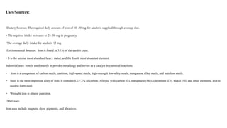 Uses/Sources:
Dietary Sources: The required daily amount of iron of 10–20 mg for adults is supplied through average diet.
• The required intake increases to 25–30 mg in pregnancy.
•The average daily intake for adults is 15 mg.
Environmental Sources: Iron is found in 5.1% of the earth’s crust.
• It is the second most abundant heavy metal, and the fourth most abundant element.
Industrial uses: Iron is used mainly in powder metallurgy and serves as a catalyst in chemical reactions.
• Iron is a component of carbon steels, cast iron, high-speed steels, high-strength low-alloy steels, manganese alloy steels, and stainless steels.
• Steel is the most important alloy of iron. It contains 0.25–2% of carbon. Alloyed with carbon (C), manganese (Mn), chromium (Cr), nickel (Ni) and other elements, iron is
used to form steel.
• Wrought iron is almost pure iron.
Other uses:
Iron uses include magnets, dyes, pigments, and abrasives.
 