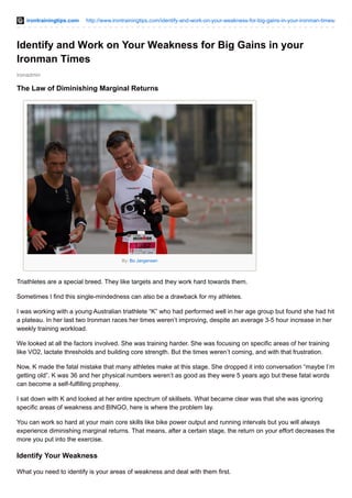 irontrainingtips.com http://www.irontrainingtips.com/identify-and-work-on-your-weakness-for-big-gains-in-your-ironman-times/
ironadmin
Identify and Work on Your Weakness for Big Gains in your
Ironman Times
The Law of Diminishing Marginal Returns
By: Bo Jørgensen
Triathletes are a special breed. They like targets and they work hard towards them.
Sometimes I find this single-mindedness can also be a drawback for my athletes.
I was working with a young Australian triathlete “K” who had performed well in her age group but found she had hit
a plateau. In her last two Ironman races her times weren’t improving, despite an average 3-5 hour increase in her
weekly training workload.
We looked at all the factors involved. She was training harder. She was focusing on specific areas of her training
like VO2, lactate thresholds and building core strength. But the times weren’t coming, and with that frustration.
Now, K made the fatal mistake that many athletes make at this stage. She dropped it into conversation “maybe I’m
getting old”. K was 36 and her physical numbers weren’t as good as they were 5 years ago but these fatal words
can become a self-fulfilling prophesy.
I sat down with K and looked at her entire spectrum of skillsets. What became clear was that she was ignoring
specific areas of weakness and BINGO, here is where the problem lay.
You can work so hard at your main core skills like bike power output and running intervals but you will always
experience diminishing marginal returns. That means, after a certain stage, the return on your effort decreases the
more you put into the exercise.
Identify Your Weakness
What you need to identify is your areas of weakness and deal with them first.
 