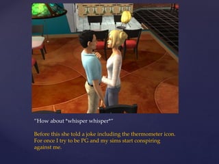 ”How about *whisper whisper*”
Before this she told a joke including the thermometer icon.
For once I try to be PG and my sims start conspiring
against me.
 