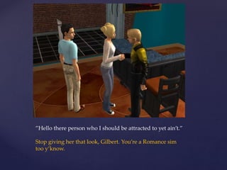 ”Hello there person who I should be attracted to yet ain’t.”
Stop giving her that look, Gilbert. You’re a Romance sim
too y’know.
 