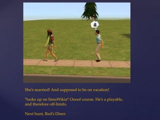 She’s married! And supposed to be on vacation!
*looks up on SimsWikia* Oooof course. He’s a playable,
and therefore off-limits.
Next hunt, Red’s Diner.
 