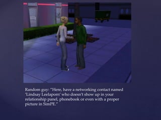 Random guy: ”Here, have a networking contact named
’Lindsay Leelaporn’ who doesn’t show up in your
relationship panel, phonebook or even with a proper
picture in SimPE.”
 