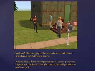 *kaching* That is going to the sauna fund. Can’t have a
Finnish redneck without a sauna.
Did you know there are approximately 1 sauna per every
2.5 person in Finland? Though I doubt the half person has
much use of it.
 