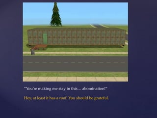 ”You’re making me stay in this… abomination!”
Hey, at least it has a roof. You should be grateful.
 