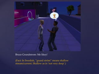 Bruce Grundstrom: Me likey!
(Fact: In Swedish, ”grund ström” means shallow
stream/current. Shallow as in ’not very deep’.)
 