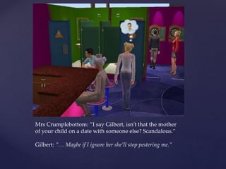 Mrs Crumplebottom: ”I say Gilbert, isn’t that the mother
of your child on a date with someone else? Scandalous.”
Gilbert: ”… Maybe if I ignore her she’ll stop pestering me.”
 